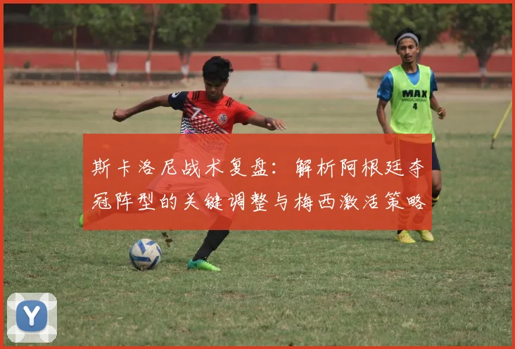 斯卡洛尼战术复盘：解析阿根廷夺冠阵型的关键调整与梅西激活策略