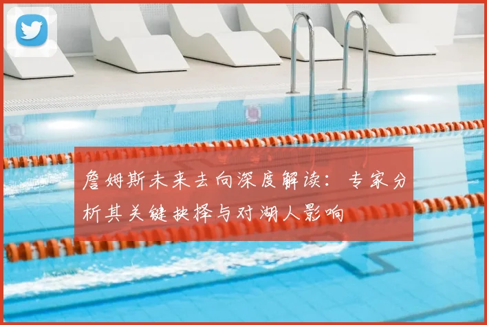 詹姆斯未来去向深度解读：专家分析其关键抉择与对湖人影响