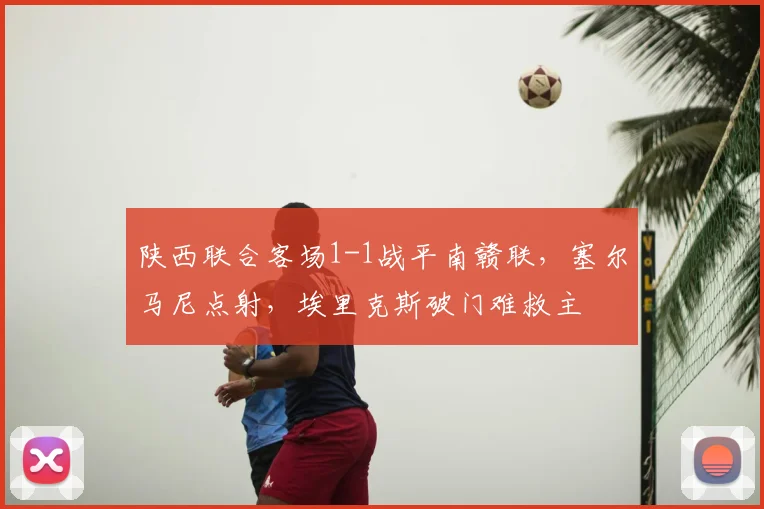 陕西联合客场1-1战平南赣联,塞尔马尼点射,埃里克斯破门难救主