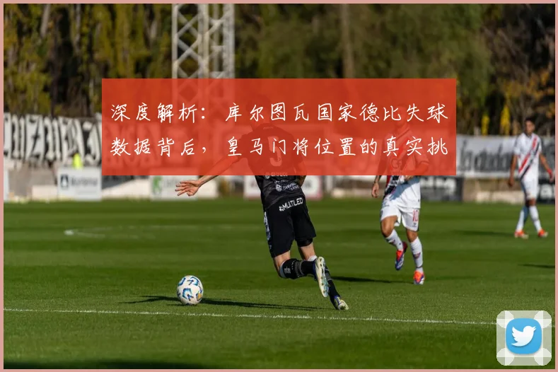 深度解析：库尔图瓦国家德比失球数据背后，皇马门将位置的真实挑战