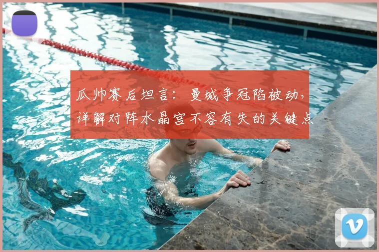 瓜帅赛后坦言:曼城争冠陷被动,详解对阵水晶宫不容有失的关键点