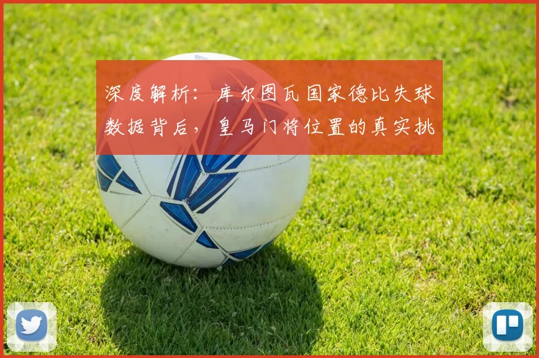 深度解析:库尔图瓦国家德比失球数据背后,皇马门将位置的真实挑战